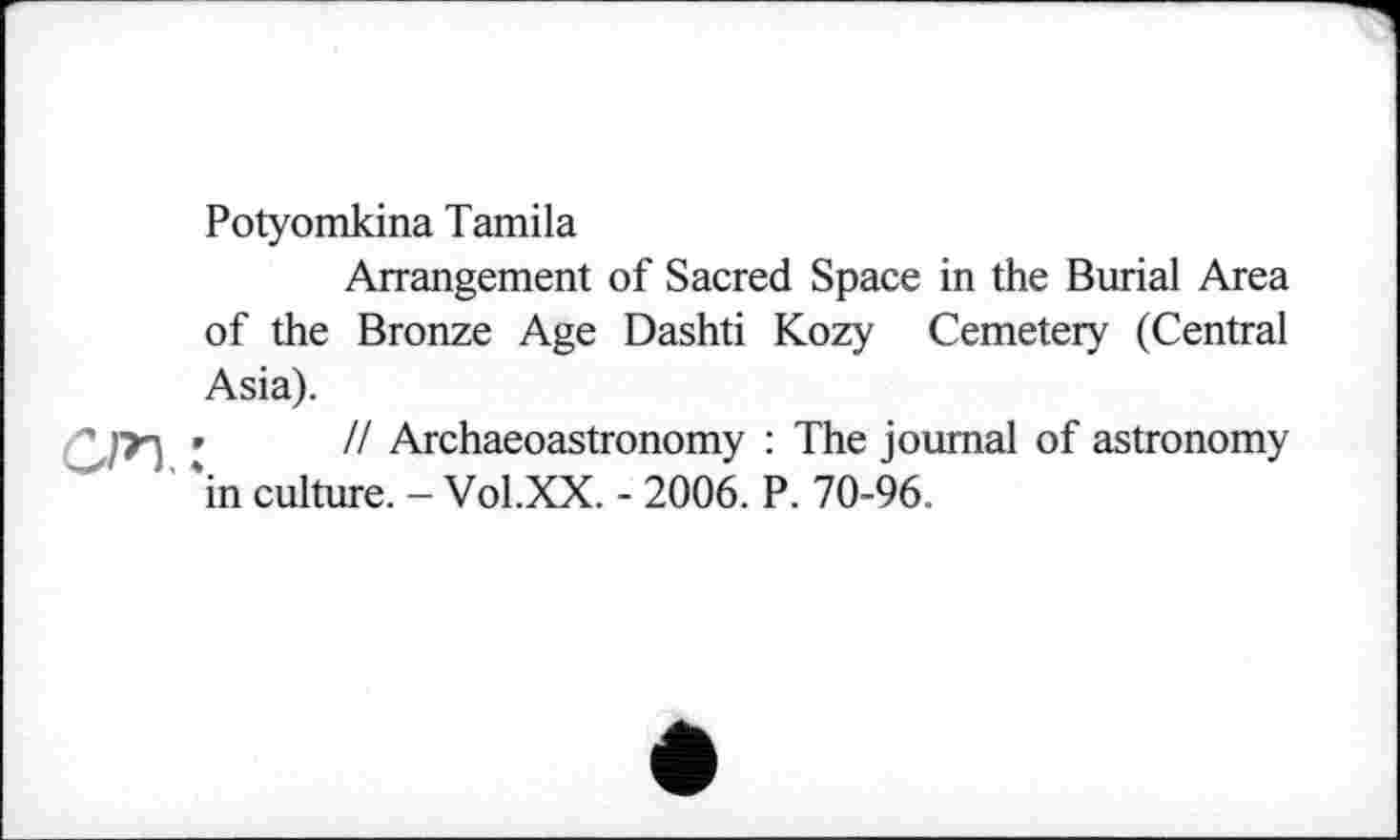 ﻿Potyomkina Tamila
Arrangement of Sacred Space in the Burial Area of the Bronze Age Dashti Kozy Cemetery (Central Asia).
»	// Archaeoastronomy : The journal of astronomy
in culture. - Vol.XX. - 2006. P. 70-96.